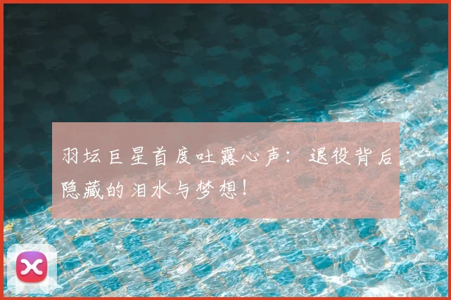 羽坛巨星首度吐露心声:退役背后隐藏的泪水与梦想!