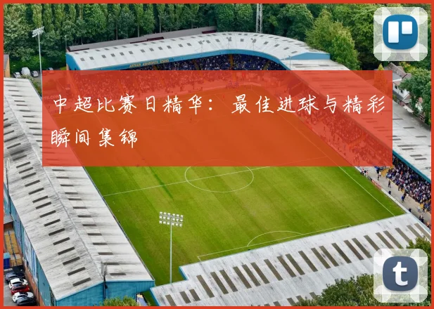 中超比赛日精华：最佳进球与精彩瞬间集锦