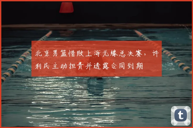 北京男篮惜败上海无缘总决赛，许利民主动担责并透露合同到期
