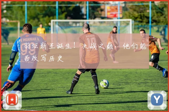 羽坛新王诞生！决战之巅，他们能否改写历史