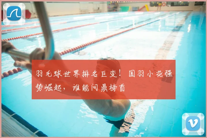羽毛球世界排名巨变!国羽小花强势崛起,谁能问鼎榜首