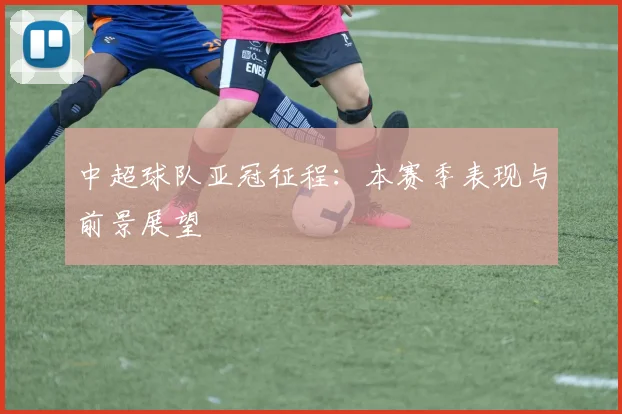 中超球队亚冠征程：本赛季表现与前景展望