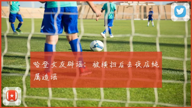 哈登女友辟谣：被横扫后去夜店纯属造谣