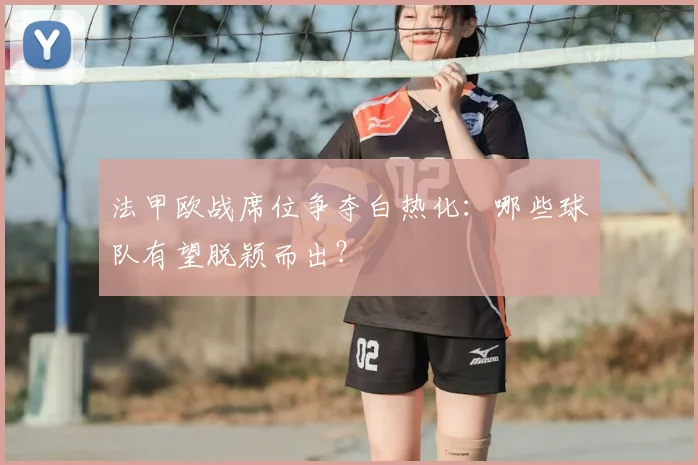 法甲欧战席位争夺白热化：哪些球队有望脱颖而出？