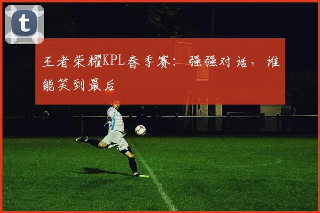 王者荣耀KPL春季赛：强强对话，谁能笑到最后