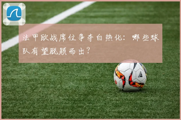 法甲欧战席位争夺白热化：哪些球队有望脱颖而出？