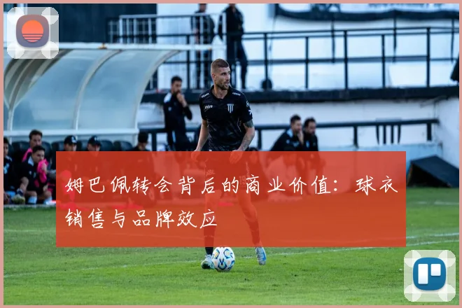 姆巴佩转会背后的商业价值：球衣销售与品牌效应