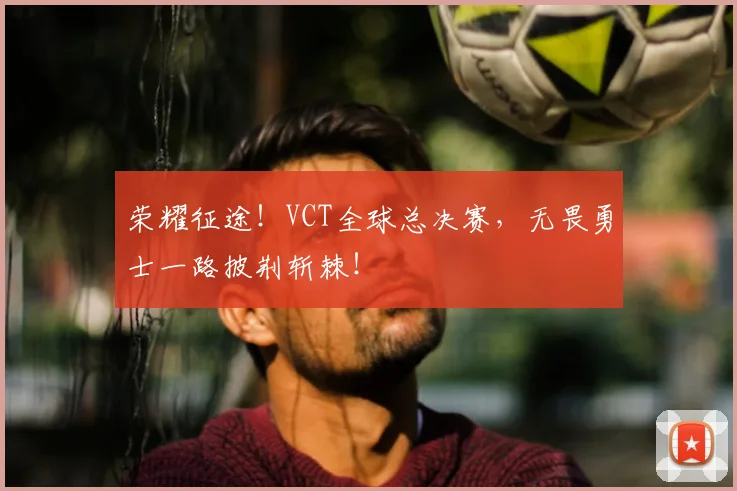 荣耀征途！VCT全球总决赛，无畏勇士一路披荆斩棘！