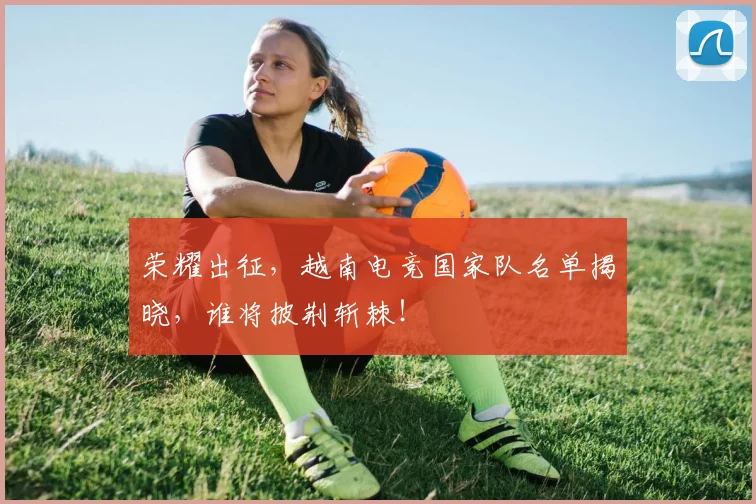 荣耀出征，越南电竞国家队名单揭晓，谁将披荆斩棘！