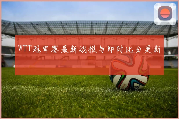 WTT冠军赛最新战报与即时比分更新