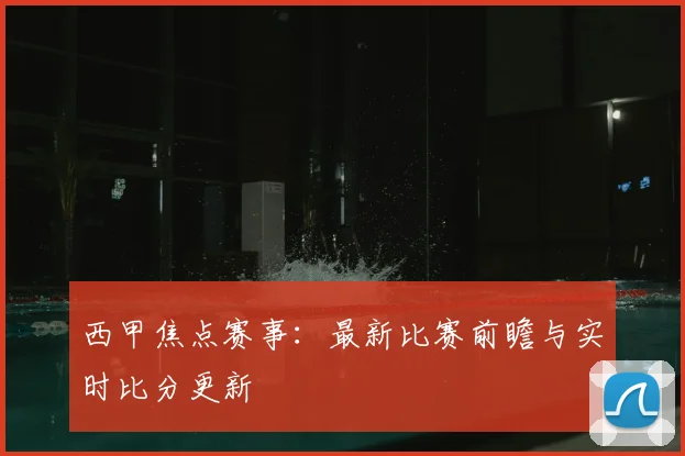 西甲焦点赛事：最新比赛前瞻与实时比分更新