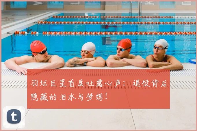 羽坛巨星首度吐露心声：退役背后隐藏的泪水与梦想！