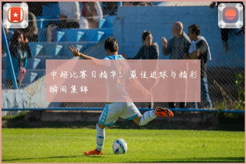 中超比赛日精华：最佳进球与精彩瞬间集锦