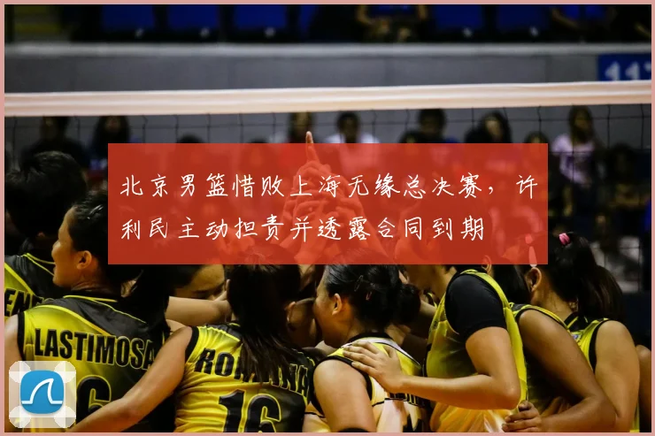 北京男篮惜败上海无缘总决赛，许利民主动担责并透露合同到期