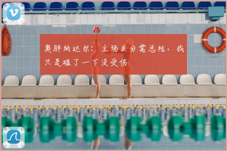 奥胖纳达尔:主场丢分需总结,我只是碰了一下没受伤
