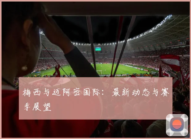 梅西与迈阿密国际:最新动态与赛季展望