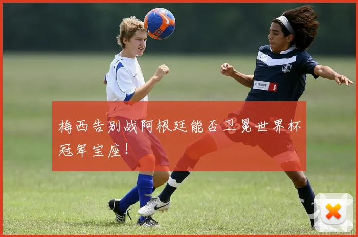 梅西告别战阿根廷能否卫冕世界杯冠军宝座！