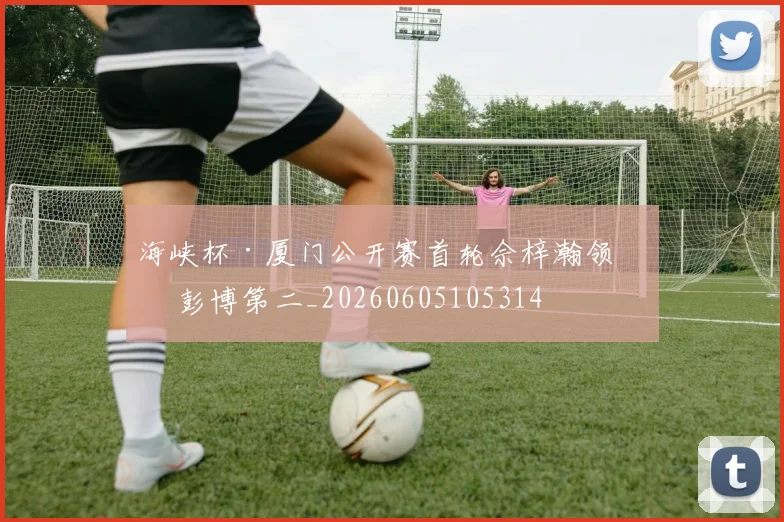 海峡杯·厦门公开赛首轮佘梓瀚领先 彭博第二_20260605105314