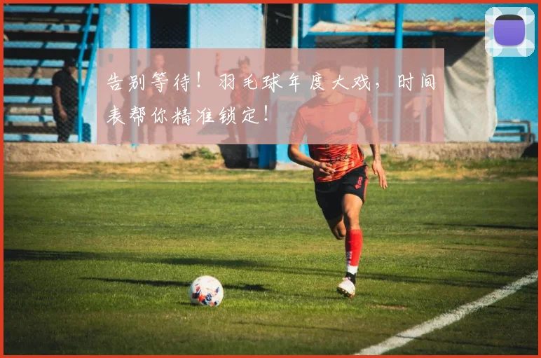 告别等待！羽毛球年度大戏，时间表帮你精准锁定！