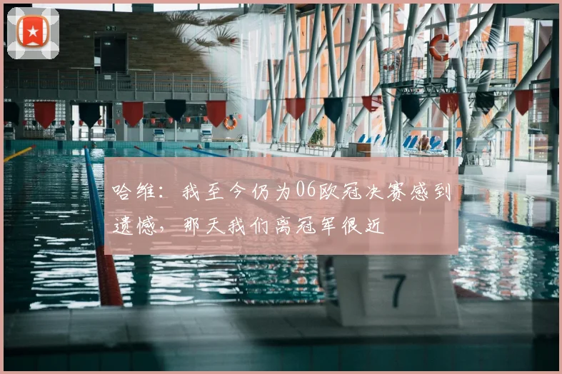 哈维：我至今仍为06欧冠决赛感到遗憾，那天我们离冠军很近