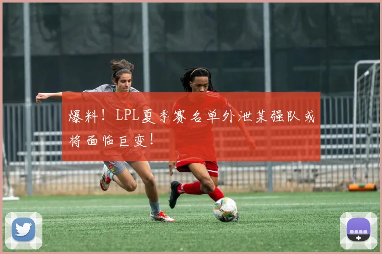 爆料！LPL夏季赛名单外泄某强队或将面临巨变！