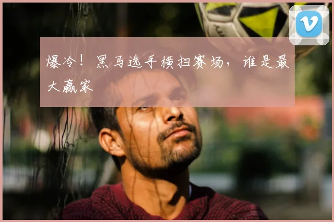 爆冷！黑马选手横扫赛场，谁是最大赢家