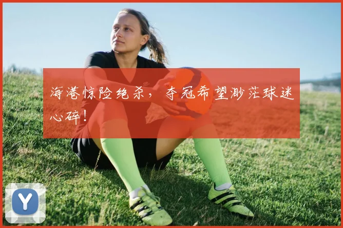 海港惊险绝杀，夺冠希望渺茫球迷心碎！