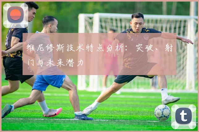 维尼修斯技术特点分析：突破、射门与未来潜力