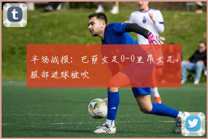 半场战报：巴萨女足0-0里昂女足，服部进球被吹