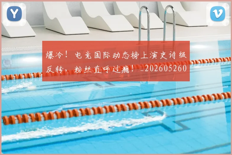 爆冷！电竞国际动态榜上演史诗级反转，粉丝直呼过瘾！_20260526085402
