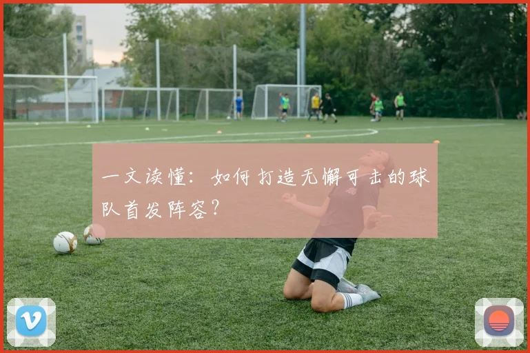 一文读懂：如何打造无懈可击的球队首发阵容？