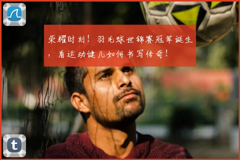 荣耀时刻！羽毛球世锦赛冠军诞生，看运动健儿如何书写传奇！