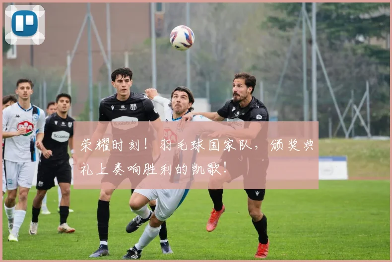 荣耀时刻！羽毛球国家队，颁奖典礼上奏响胜利的凯歌！