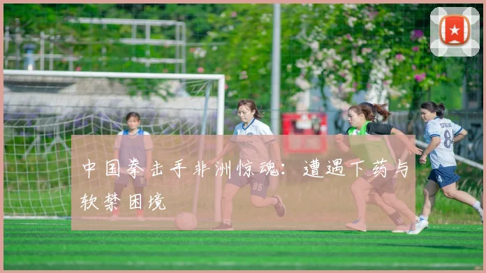 中国拳击手非洲惊魂：遭遇下药与软禁困境