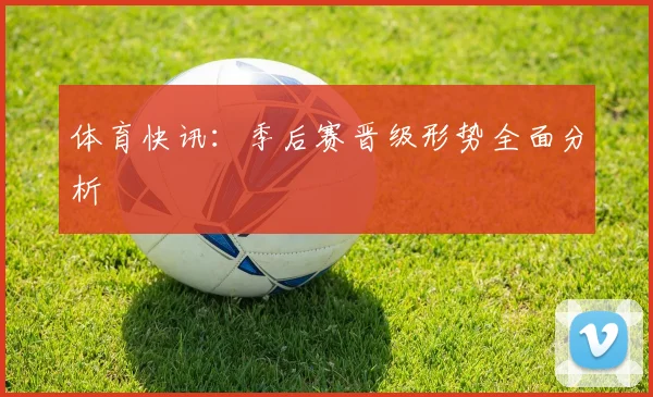 体育快讯：季后赛晋级形势全面分析