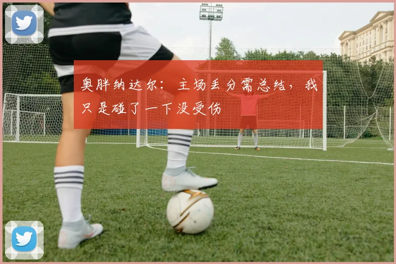 奥胖纳达尔：主场丢分需总结，我只是碰了一下没受伤