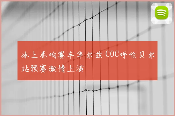 冰上奏响赛车华尔兹 COC呼伦贝尔站预赛激情上演