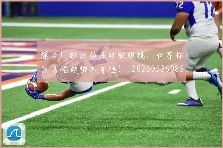 爆冷!欧洲劲旅跌破眼镜,世界杯黑马崛起势不可挡!_20260526085358