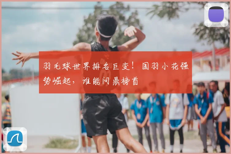 羽毛球世界排名巨变！国羽小花强势崛起，谁能问鼎榜首
